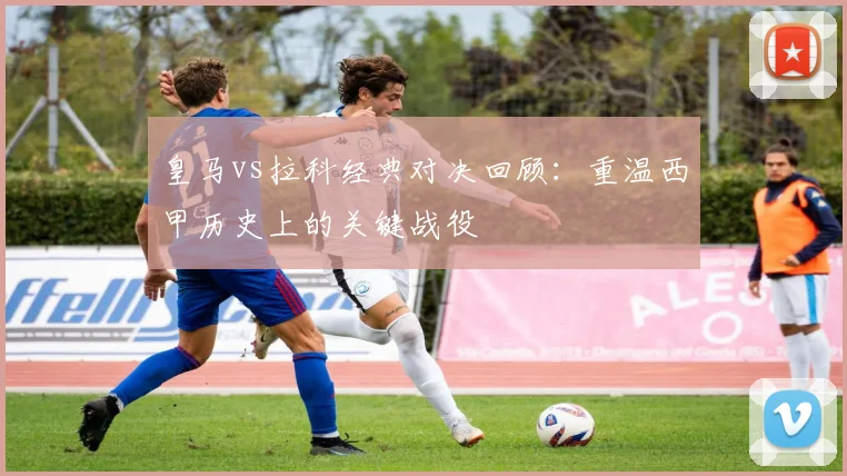 皇马vs拉科经典对决回顾：重温西甲历史上的关键战役