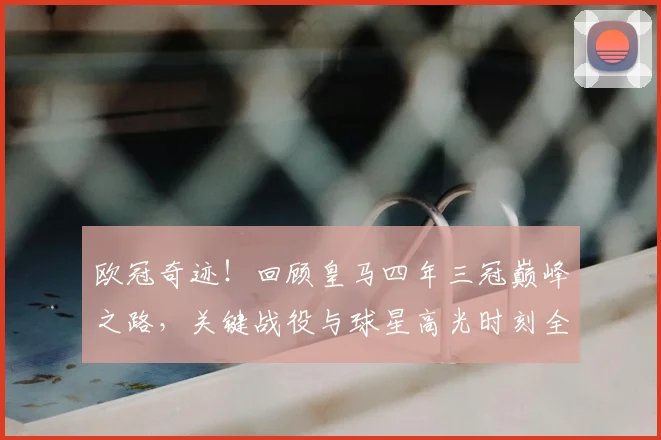 欧冠奇迹！回顾皇马四年三冠巅峰之路，关键战役与球星高光时刻全记录