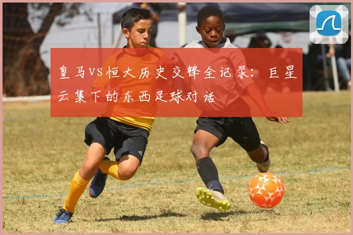 皇马vs恒大历史交锋全记录：巨星云集下的东西足球对话
