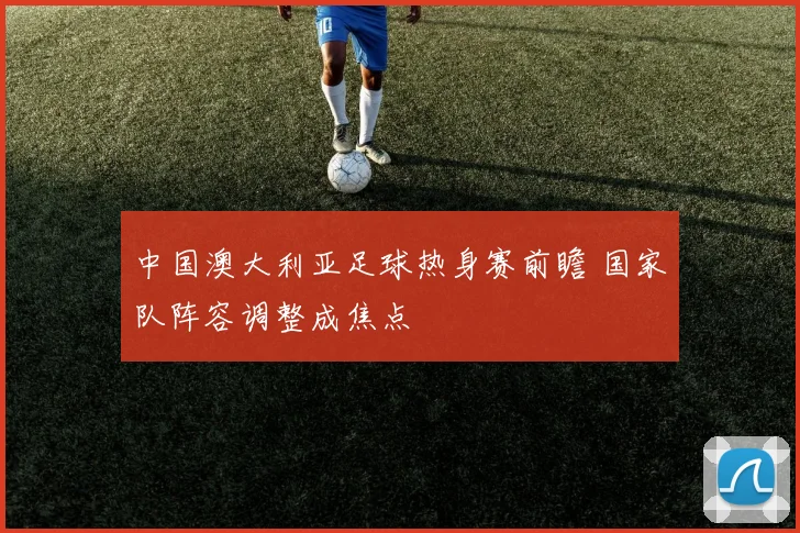 中国澳大利亚足球热身赛前瞻 国家队阵容调整成焦点