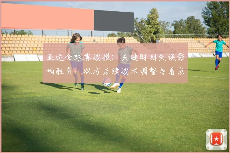 亚运会球赛战报：关键时刻失误影响胜负，双方后续战术调整与看点
