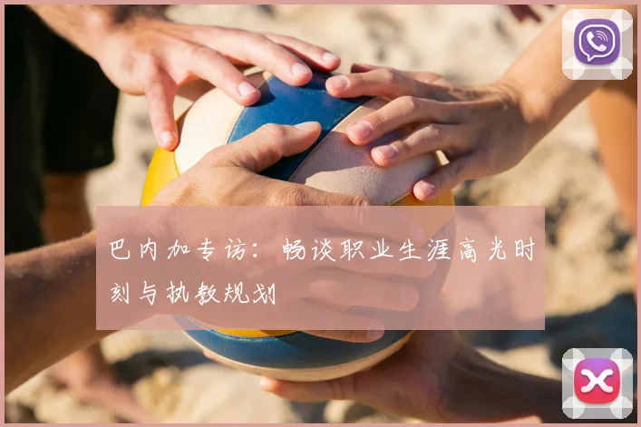 巴内加专访：畅谈职业生涯高光时刻与执教规划