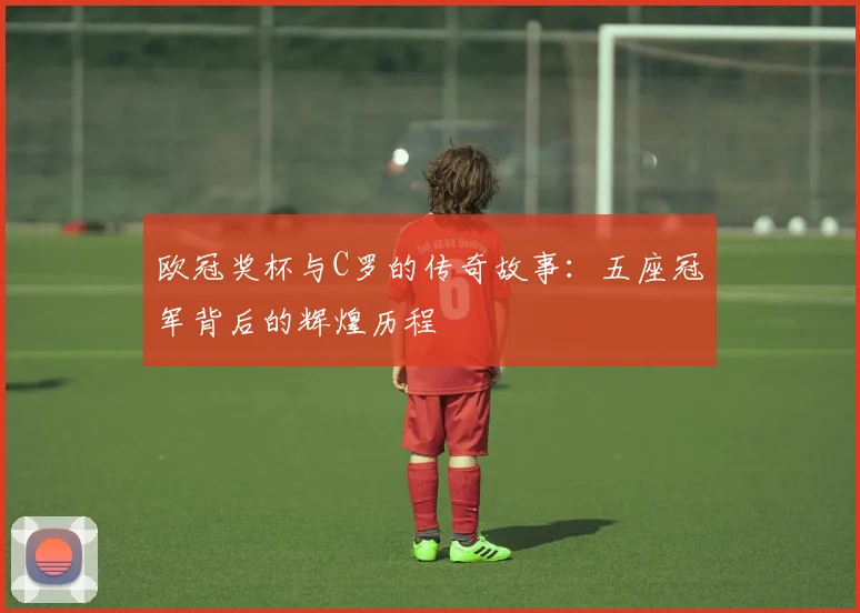 欧冠奖杯与C罗的传奇故事：五座冠军背后的辉煌历程