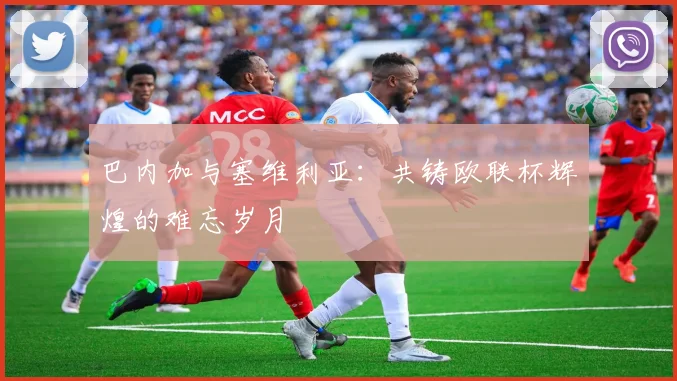 巴内加与塞维利亚：共铸欧联杯辉煌的难忘岁月