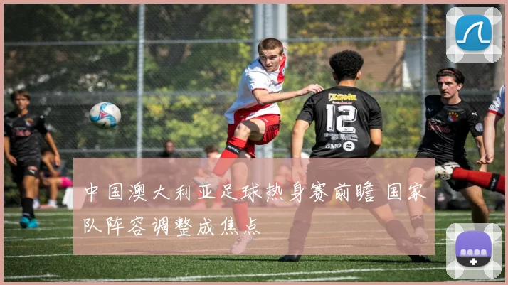 中国澳大利亚足球热身赛前瞻 国家队阵容调整成焦点