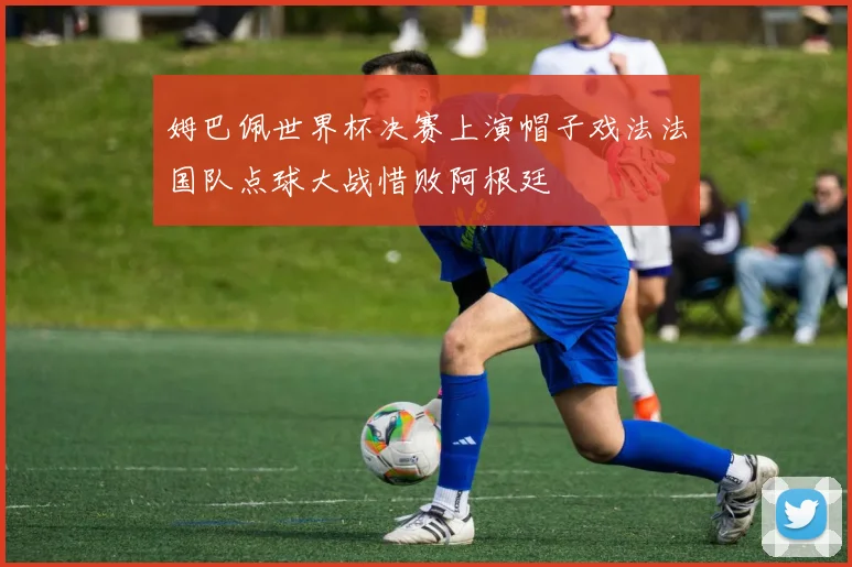 姆巴佩世界杯决赛上演帽子戏法法国队点球大战惜败阿根廷