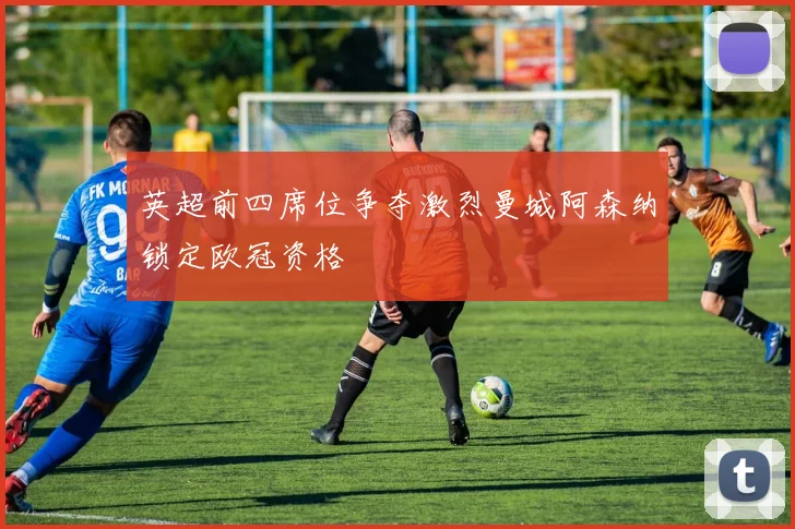 英超前四席位争夺激烈曼城阿森纳锁定欧冠资格