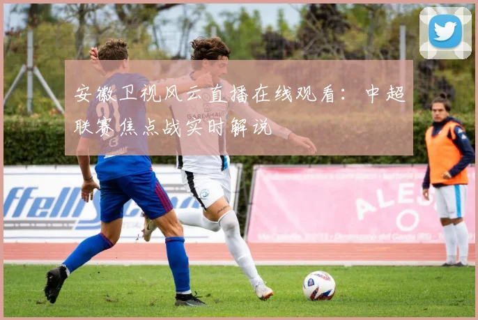 安徽卫视风云直播在线观看：中超联赛焦点战实时解说
