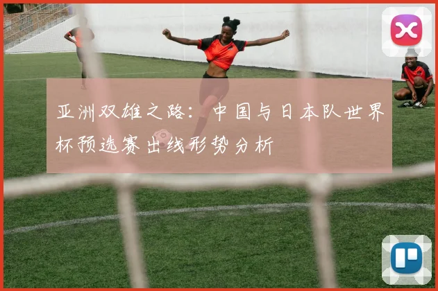 亚洲双雄之路：中国与日本队世界杯预选赛出线形势分析